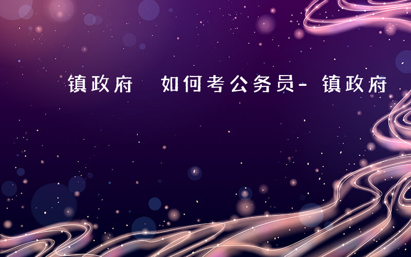 镇政府 如何考公务员-镇政府 如何考